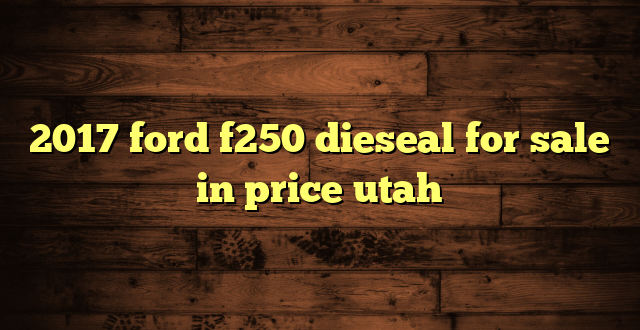 2017 ford f250 dieseal for sale in price utah