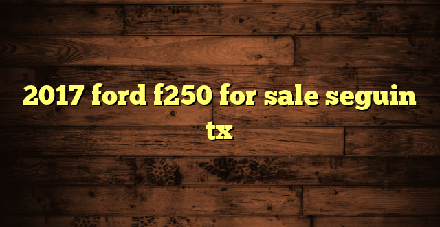 2017 ford f250 for sale seguin tx