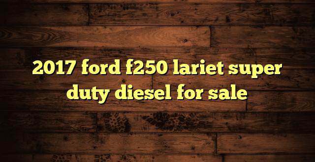 2017 ford f250 lariet super duty diesel for sale