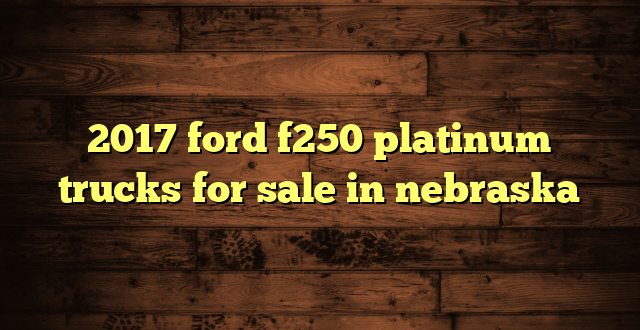 2017 ford f250 platinum trucks for sale in nebraska