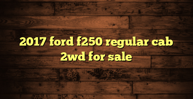 2017 ford f250 regular cab 2wd for sale