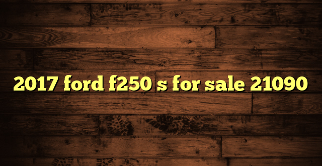 2017 ford f250 s for sale 21090