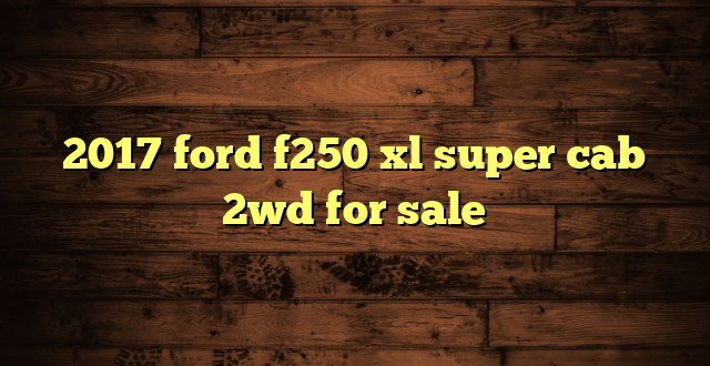 2017 ford f250 xl super cab 2wd for sale