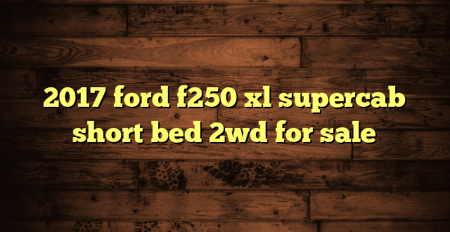 2017 ford f250 xl supercab short bed 2wd for sale