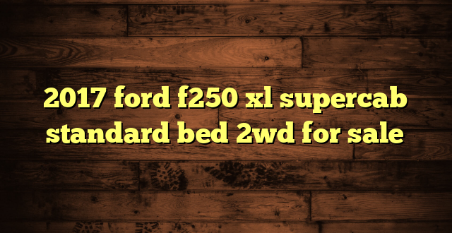 2017 ford f250 xl supercab standard bed 2wd for sale
