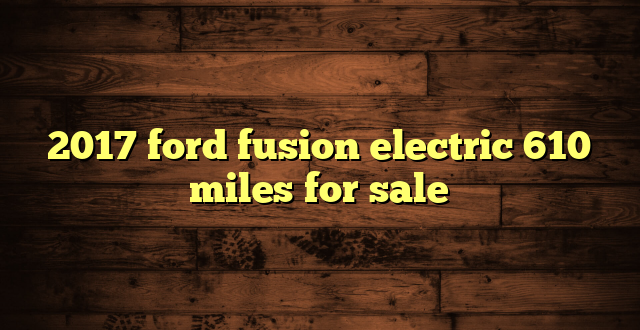 2017 ford fusion electric 610 miles for sale