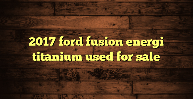 2017 ford fusion energi titanium used for sale