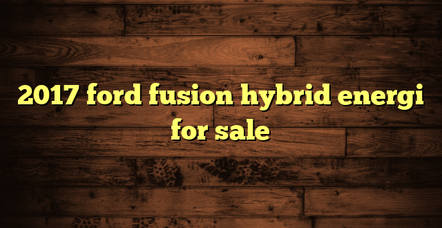 2017 ford fusion hybrid energi for sale