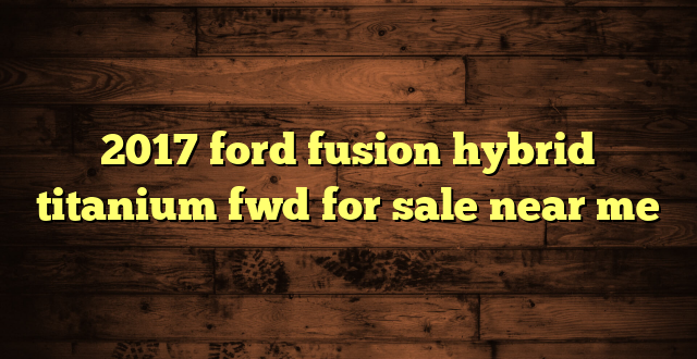 2017 ford fusion hybrid titanium fwd for sale near me