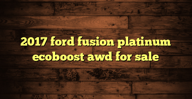 2017 ford fusion platinum ecoboost awd for sale