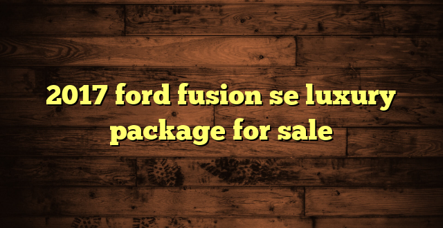 2017 ford fusion se luxury package for sale
