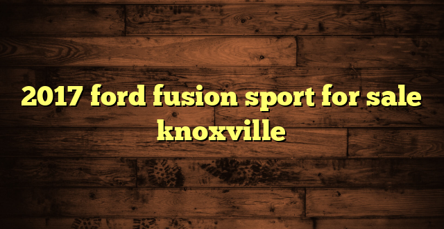 2017 ford fusion sport for sale knoxville