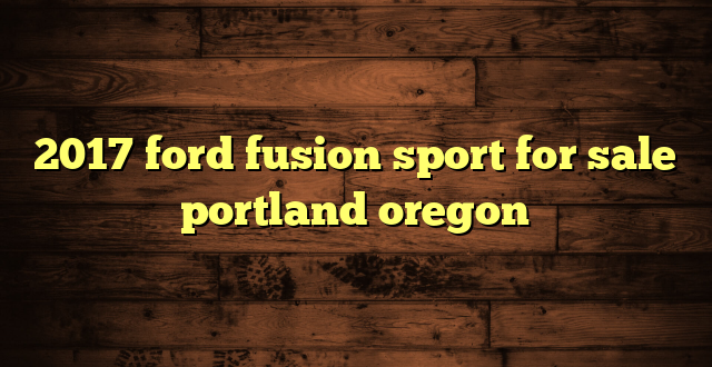 2017 ford fusion sport for sale portland oregon