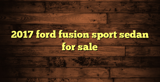 2017 ford fusion sport sedan for sale