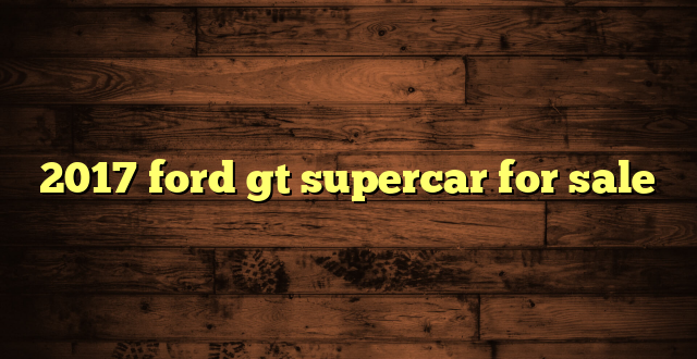 2017 ford gt supercar for sale