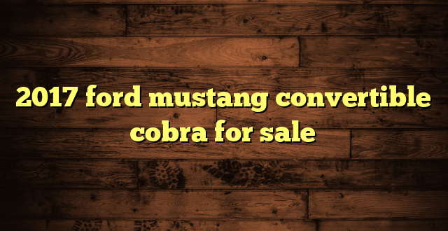 2017 ford mustang convertible cobra for sale