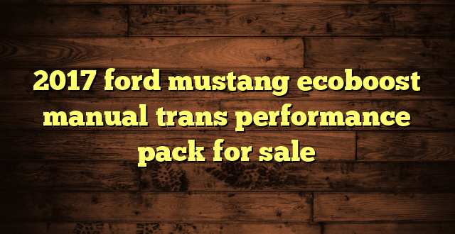 2017 ford mustang ecoboost manual trans performance pack for sale