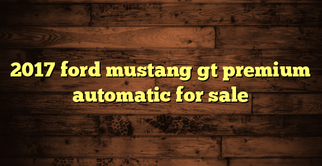 2017 ford mustang gt premium automatic for sale