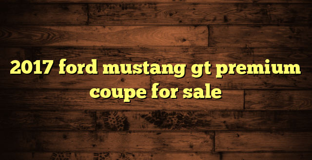 2017 ford mustang gt premium coupe for sale