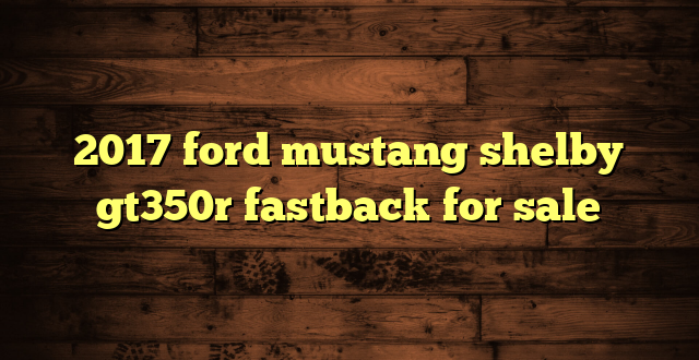 2017 ford mustang shelby gt350r fastback for sale