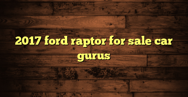2017 ford raptor for sale car gurus