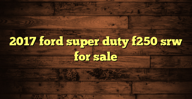 2017 ford super duty f250 srw for sale