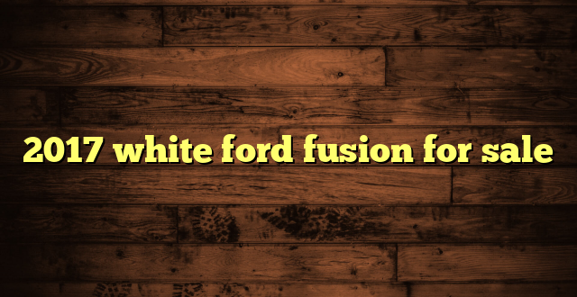2017 white ford fusion for sale