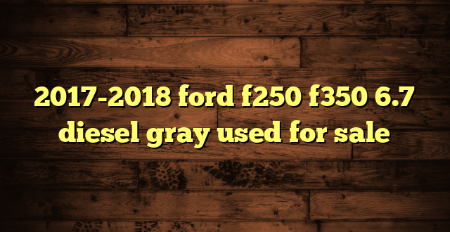 2017-2018 ford f250 f350 6.7 diesel gray used for sale