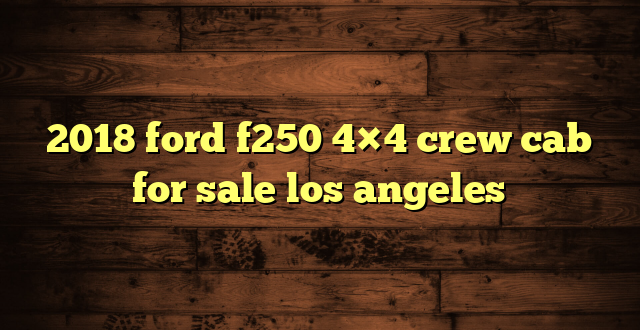 2018 ford f250 4×4 crew cab for sale los angeles