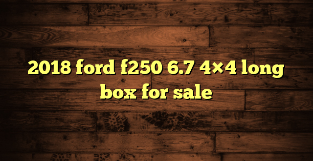 2018 ford f250 6.7 4×4 long box for sale