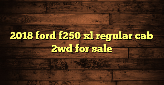 2018 ford f250 xl regular cab 2wd for sale