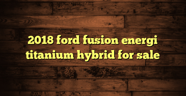 2018 ford fusion energi titanium hybrid for sale