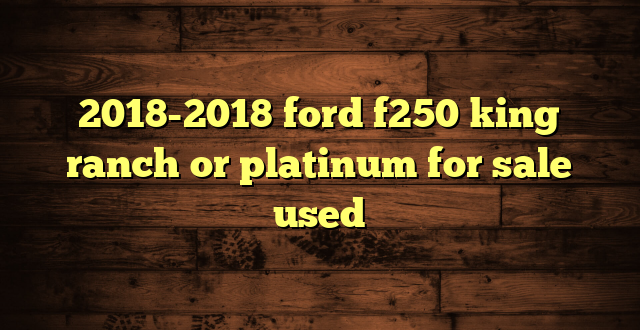 2018-2018 ford f250 king ranch or platinum for sale used