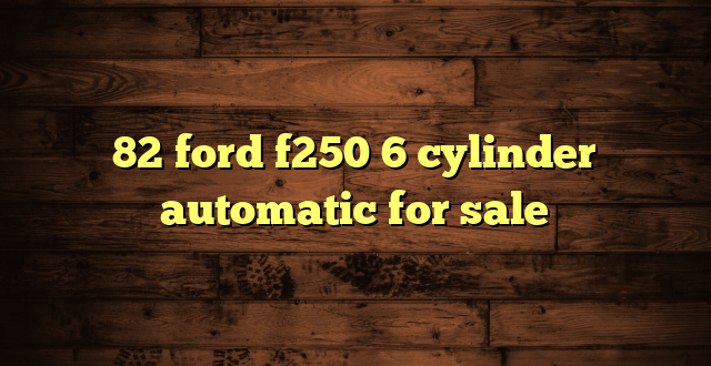 82 ford f250 6 cylinder automatic for sale