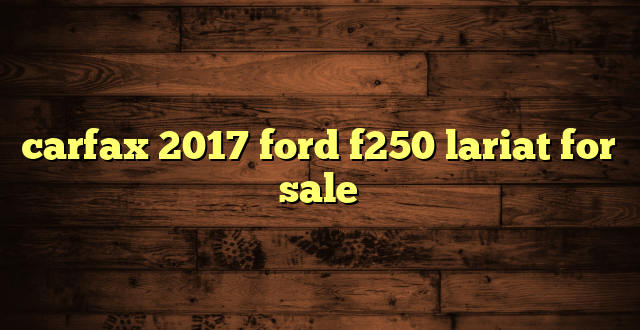 carfax 2017 ford f250 lariat for sale