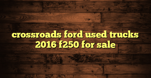 crossroads ford used trucks 2016 f250 for sale