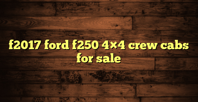 f2017 ford f250 4×4 crew cabs for sale