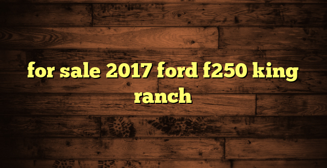 for sale 2017 ford f250 king ranch