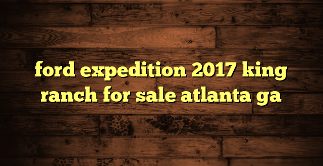 ford expedition 2017 king ranch for sale atlanta ga