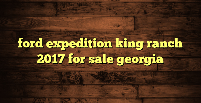 ford expedition king ranch 2017 for sale georgia