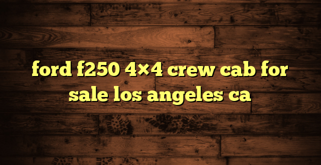 ford f250 4×4 crew cab for sale los angeles ca