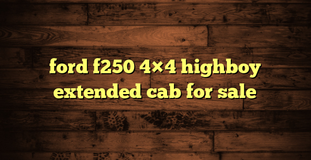 ford f250 4×4 highboy extended cab for sale