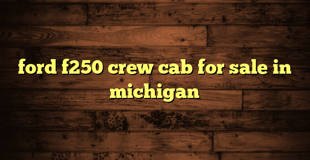 ford f250 crew cab for sale in michigan