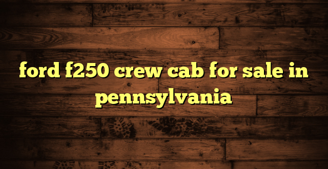 ford f250 crew cab for sale in pennsylvania