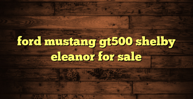 ford mustang gt500 shelby eleanor for sale