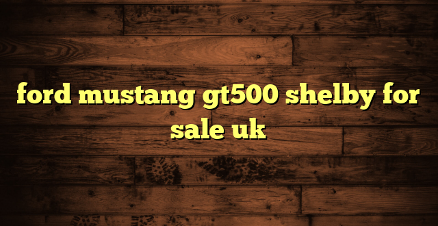 ford mustang gt500 shelby for sale uk