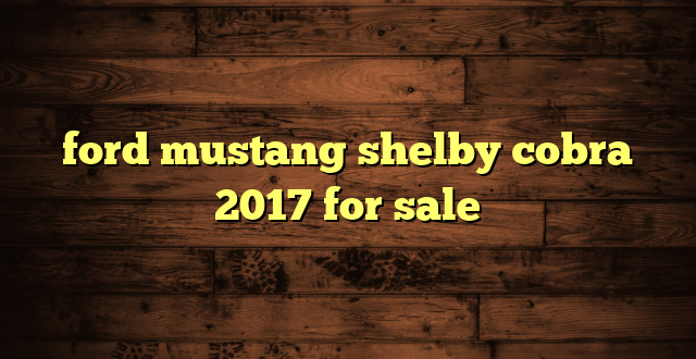 ford mustang shelby cobra 2017 for sale