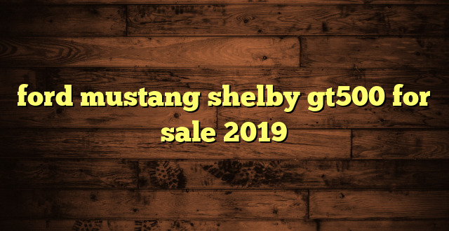 ford mustang shelby gt500 for sale 2019