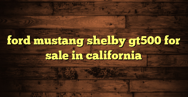 ford mustang shelby gt500 for sale in california