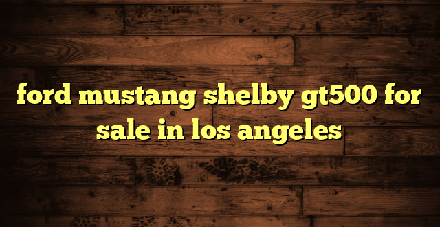 ford mustang shelby gt500 for sale in los angeles
